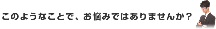 このようなことで、お悩みではありませんか？
