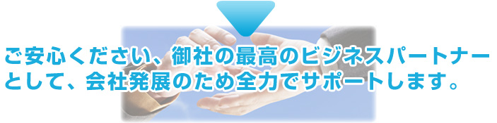 ご安心ください、御社の最高のビジネスパートナーとして、会社発展のため全力でサポートします